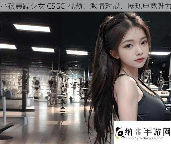 小孩暴躁少女 CSGO 视频：激情对战，展现电竞魅力