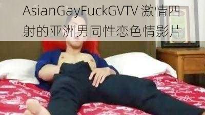 AsianGayFuckGVTV 激情四射的亚洲男同性恋色情影片